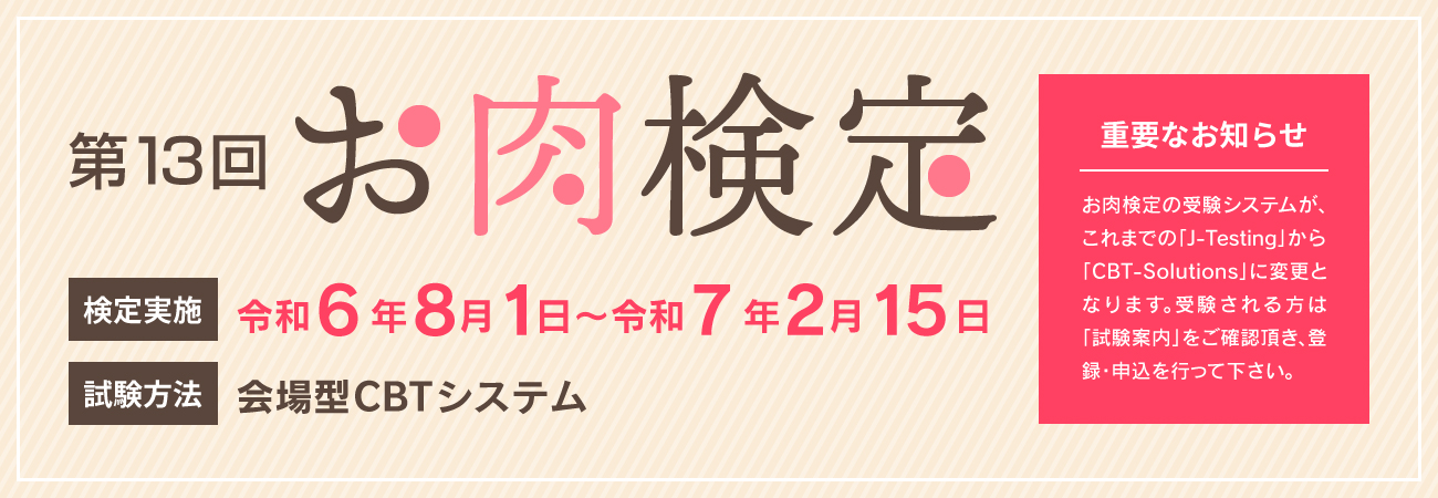 第13回お肉検定　検定実施　令和6年8月1日〜令和7年2月15日　試験方法　会場型CBTシステム　重要なお知らせ　お肉検定の受験システムがこれまでの「j-testing」から「CBT-solutions」に変更となります。受験される方は「受験案内」をご確認頂き、登録・申込を行って下さい。