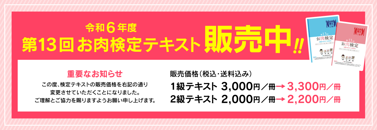 令和6年度 第13回お肉検定テキスト　販売中！！　重要なお知らせ　この度、検定テキストの販売価格を右記の通り変更させていただくことになりました。ご理解とご協力を賜りますようお願い申し上げます。販売価格（税込・送料込み）１級テキスト 3,000円／冊→3,300円／冊　２級テキスト 2,000円／冊→2,200円／冊